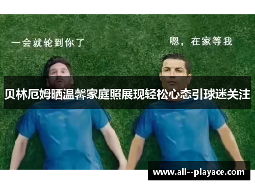 贝林厄姆晒温馨家庭照展现轻松心态引球迷关注