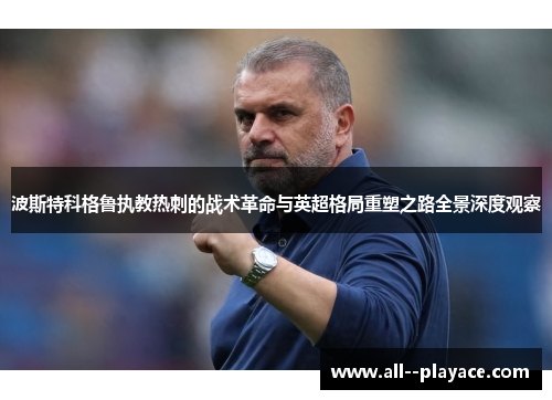波斯特科格鲁执教热刺的战术革命与英超格局重塑之路全景深度观察