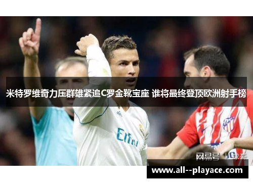 米特罗维奇力压群雄紧追C罗金靴宝座 谁将最终登顶欧洲射手榜