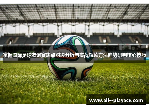 掌握国际足球友谊赛焦点对决分析与实战解读方法趋势研判核心技巧 掌握国际足球友谊赛焦点对决分析与实战解读方法趋势研判核心技巧